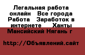 Легальная работа онлайн - Все города Работа » Заработок в интернете   . Ханты-Мансийский,Нягань г.